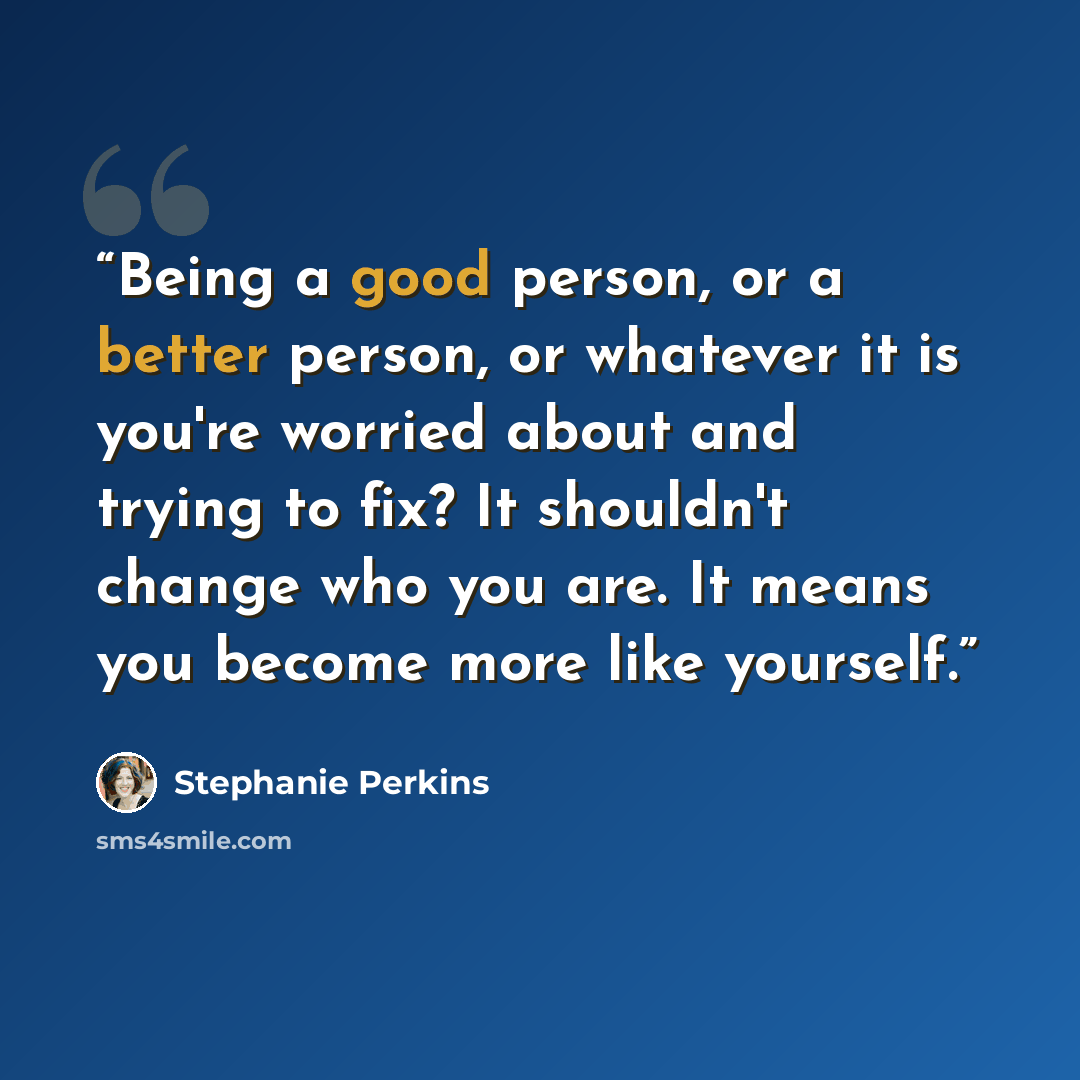 “Being a good person, or a better person, or whatever it is you're worried about and trying to fix? It shouldn't change who you are. It means you become more like yourself.” quote by Stephanie Perkins