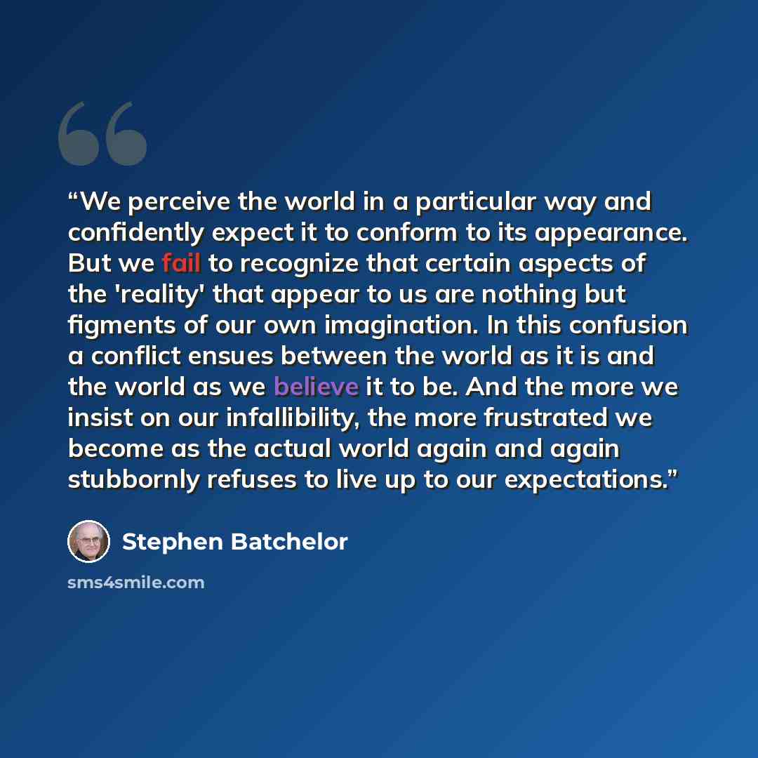 “We perceive the world in a particular way and confidently expect it to conform to its appearance. But we fail to recognize that certain aspects of the 'reality' that appear to us are nothing but figments of our own imagination. In this confusion a conflict ensues between the world as it is and the…” quote by Stephen Batchelor