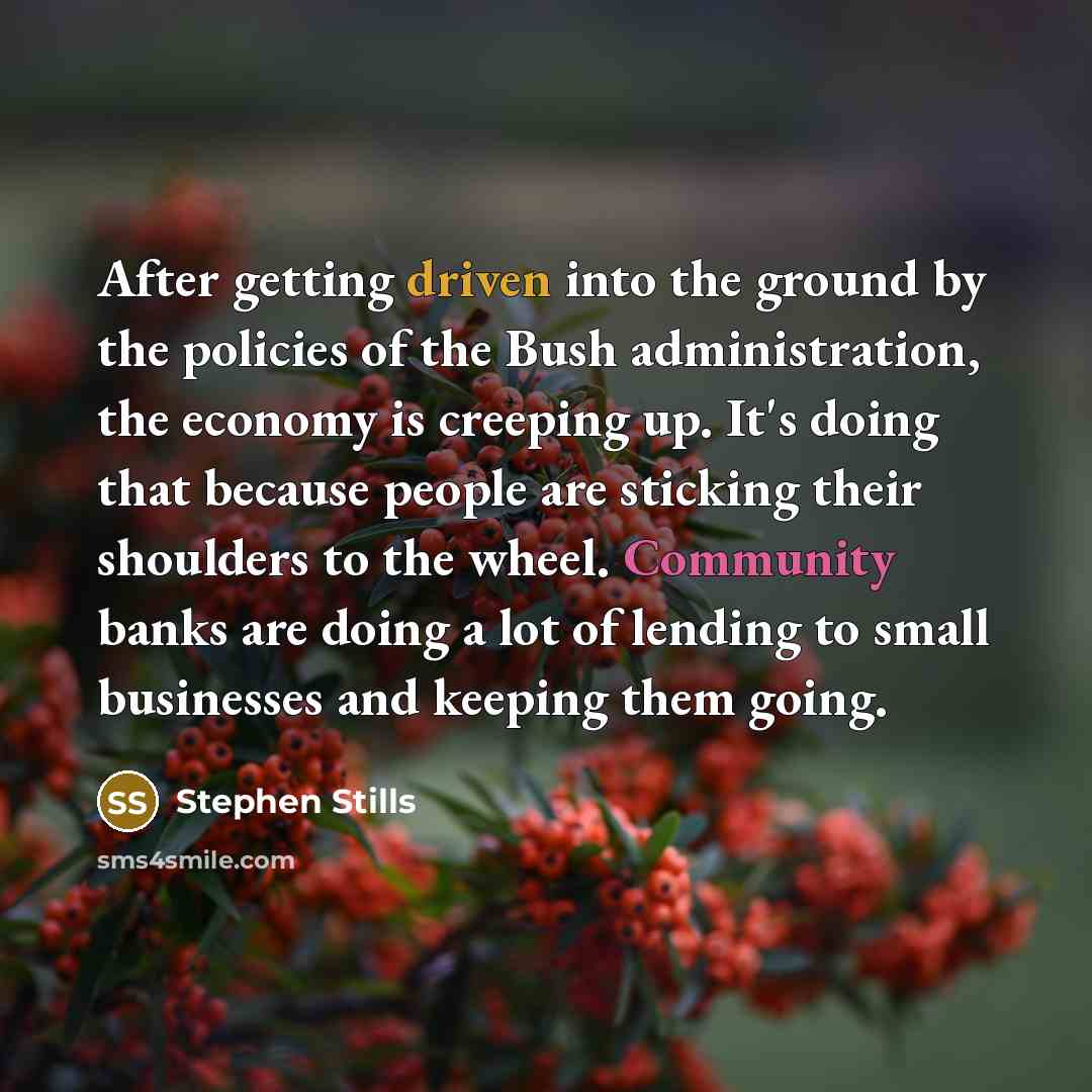 “After getting driven into the ground by the policies of the Bush administration, the economy is creeping up. It's doing that because people are sticking their shoulders to the wheel. Community banks are doing a lot of lending to small businesses and keeping them going.” quote by Stephen Stills