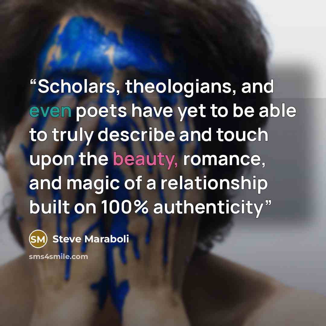 “Scholars, theologians, and even poets have yet to be able to truly describe and touch upon the beauty, romance, and magic of a relationship built on 100% authenticity” quote by Steve Maraboli