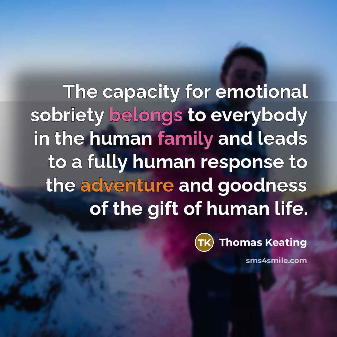 “The capacity for emotional sobriety belongs to everybody in the human family and leads to a fully human response to the adventure and goodness of the gift of human life.” quote by Thomas Keating