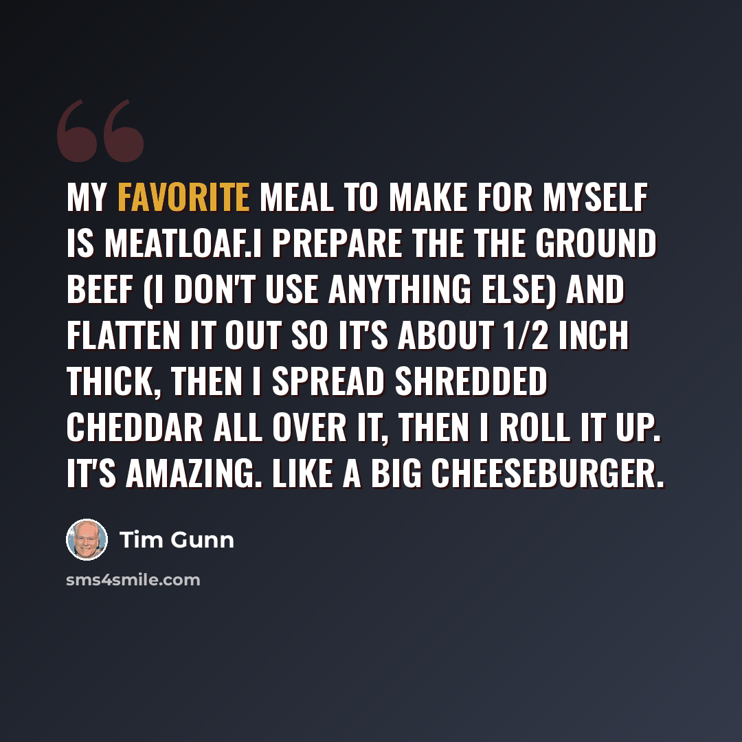 “My favorite meal to make for myself is meatloaf.I prepare the the ground beef (I don't use anything else) and flatten it out so it's about 1/2 inch thick, then I spread shredded cheddar all over it, then I roll it up. It's amazing. Like a big cheeseburger.” quote by Tim Gunn