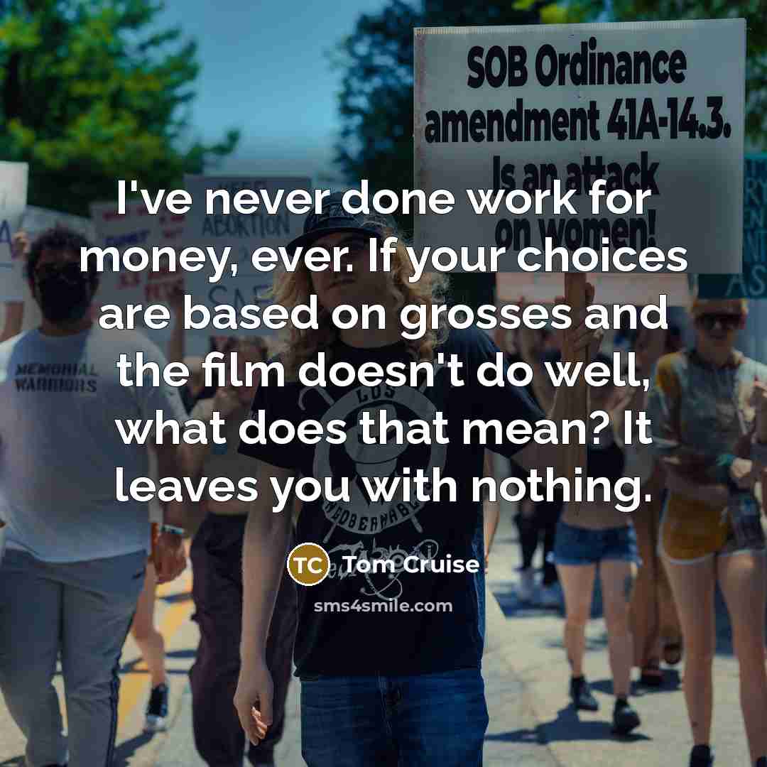 “I've never done work for money, ever. If your choices are based on grosses and the film doesn't do well, what does that mean? It leaves you with nothing.” quote by Tom Cruise