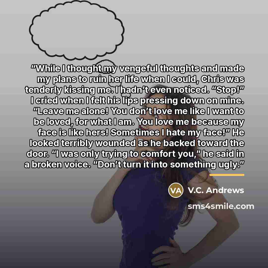 “While I thought my vengeful thoughts and made my plans to ruin her life when I could, Chris was tenderly kissing me. I hadn’t even noticed. “Stop!” I cried when I felt his lips pressing down on mine. “Leave me alone! You don’t love me like I want to be loved, for what I am. You love me because my…” quote by V.C. Andrews