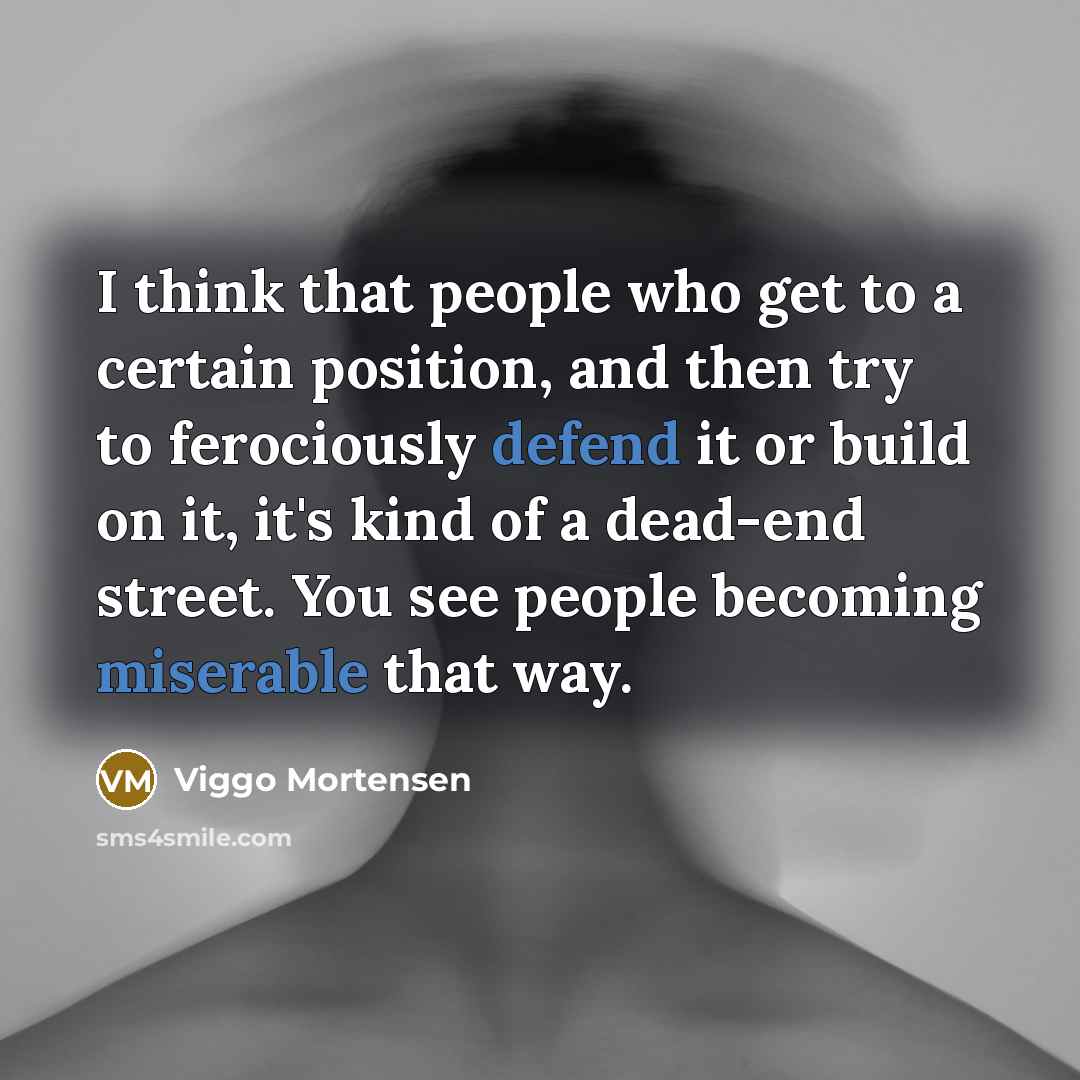 “I think that people who get to a certain position, and then try to ferociously defend it or build on it, it's kind of a dead-end street. You see people becoming miserable that way.” quote by Viggo Mortensen