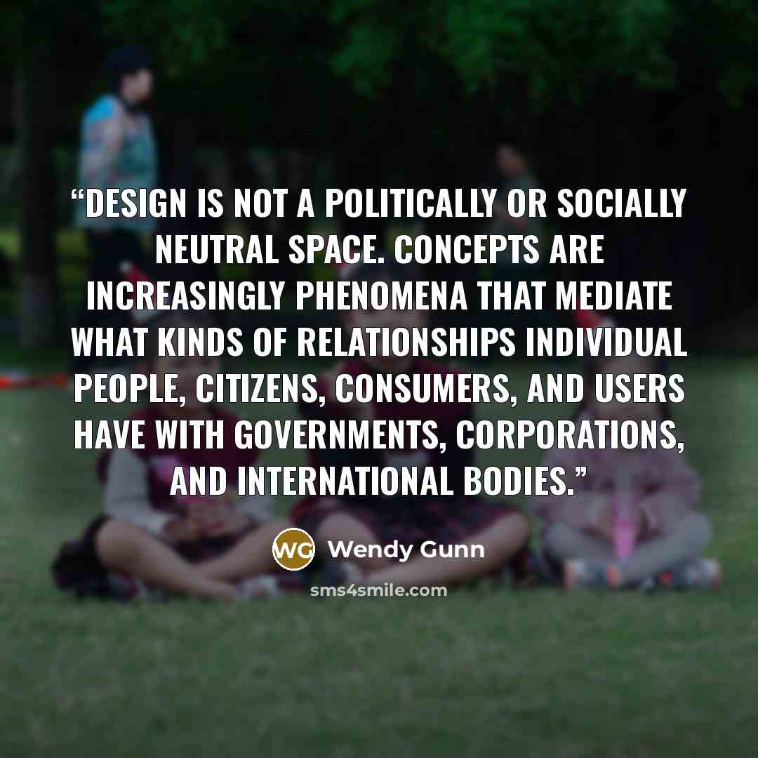 “Design is not a politically or socially neutral space. Concepts are increasingly phenomena that mediate what kinds of relationships individual people, citizens, consumers, and users have with governments, corporations, and international bodies.” quote by Wendy Gunn