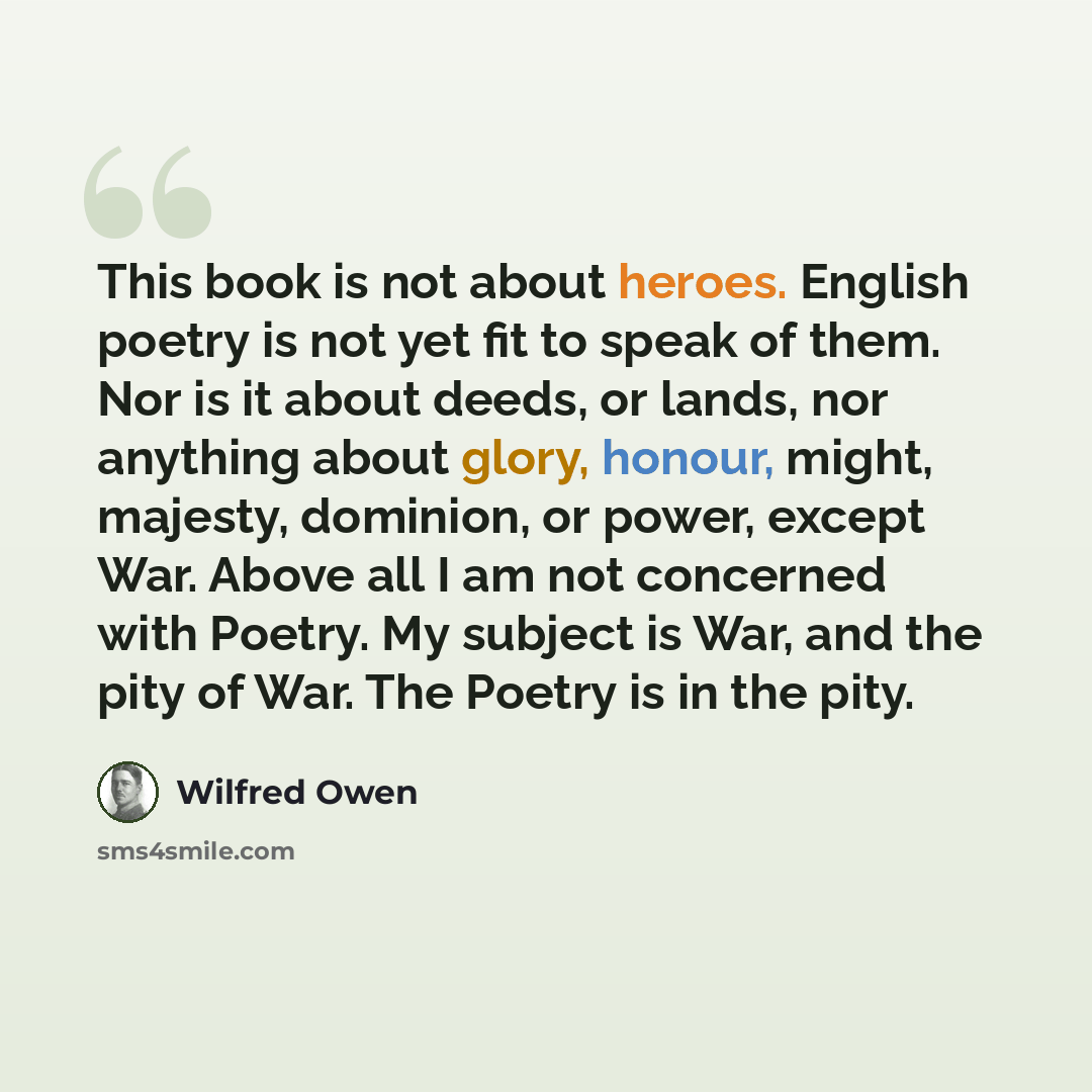 “This book is not about heroes. English poetry is not yet fit to speak of them. Nor is it about deeds, or lands, nor anything about glory, honour, might, majesty, dominion, or power, except War. Above all I am not concerned with Poetry. My subject is War, and the pity of War. The Poetry is in the…” quote by Wilfred Owen