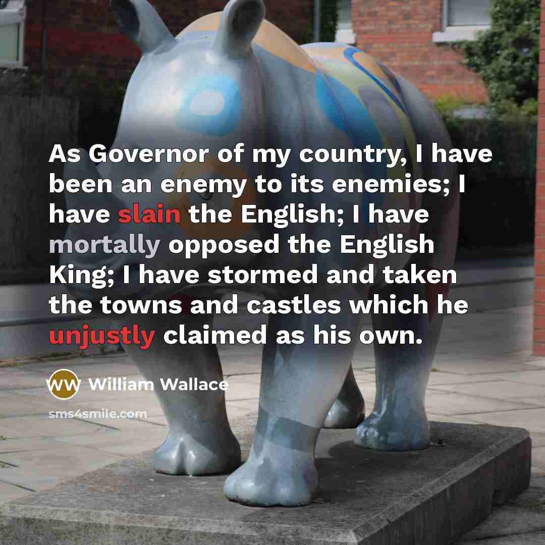 “As Governor of my country, I have been an enemy to its enemies; I have slain the English; I have mortally opposed the English King; I have stormed and taken the towns and castles which he unjustly claimed as his own.” quote by William Wallace