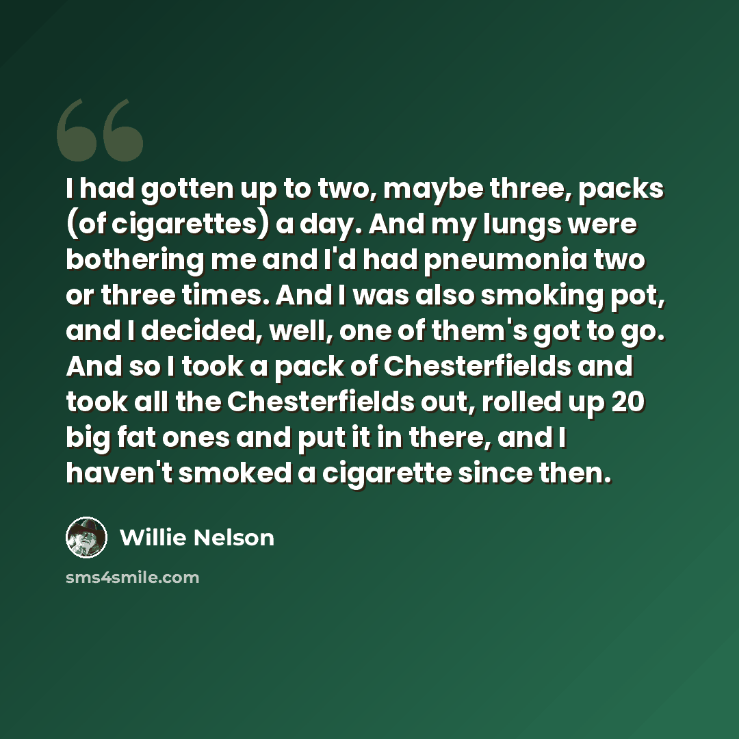 “I had gotten up to two, maybe three, packs (of cigarettes) a day. And my lungs were bothering me and I'd had pneumonia two or three times. And I was also smoking pot, and I decided, well, one of them's got to go. And so I took a pack of Chesterfields and took all the Chesterfields out, rolled up…” quote by Willie Nelson