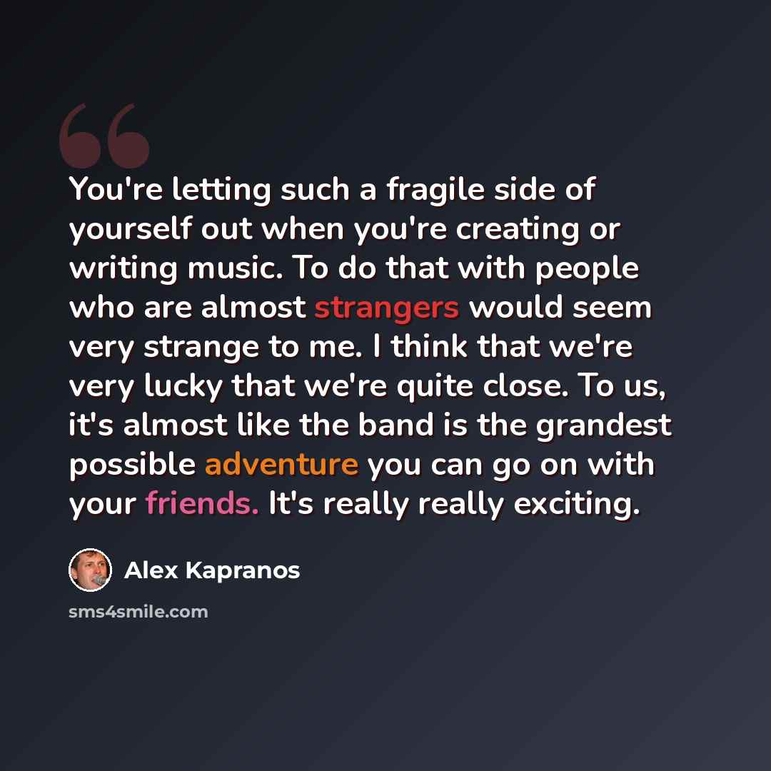 “You're letting such a fragile side of yourself out when you're creating or writing music. To do that with people who are almost strangers would seem very strange to me. I think that we're very lucky that we're quite close. To us, it's almost like the band is the grandest possible adventure you can…” quote by Alex Kapranos