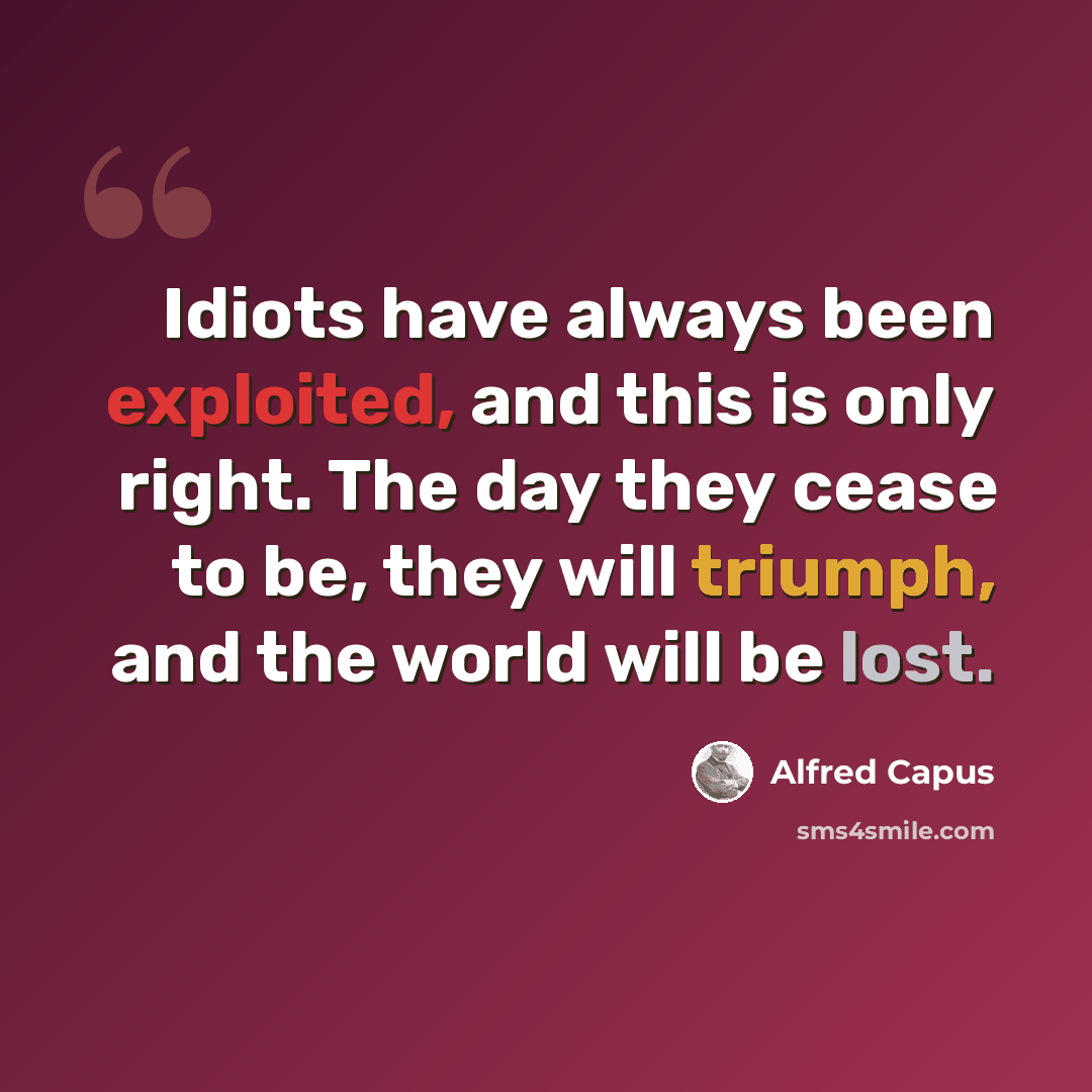 “Idiots have always been exploited, and this is only right. The day they cease to be, they will triumph, and the world will be lost.” quote by Alfred Capus