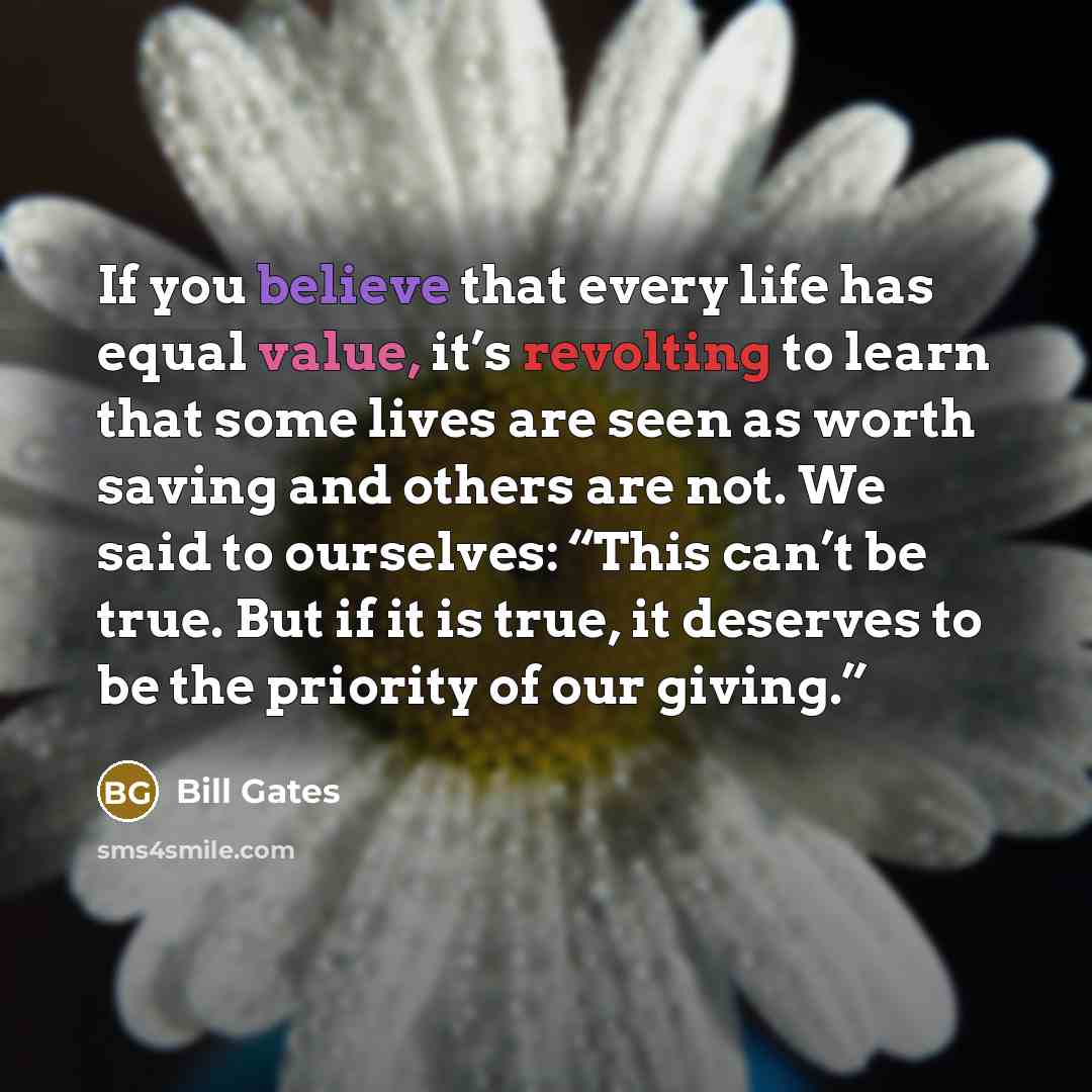 “If you believe that every life has equal value, it’s revolting to learn that some lives are seen as worth saving and others are not. We said to ourselves: “This can’t be true. But if it is true, it deserves to be the priority of our giving.”” quote by Bill Gates