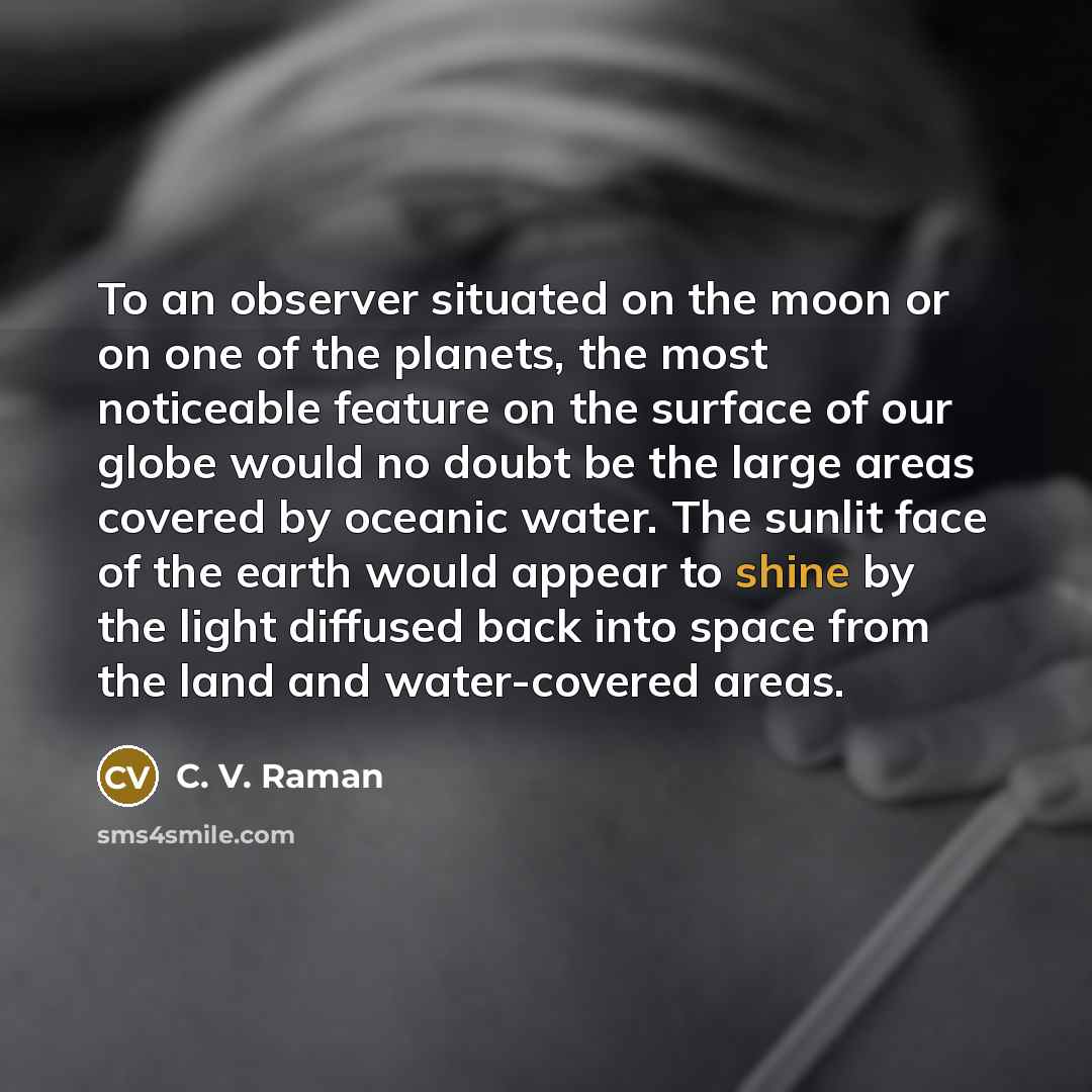“To an observer situated on the moon or on one of the planets, the most noticeable feature on the surface of our globe would no doubt be the large areas covered by oceanic water. The sunlit face of the earth would appear to shine by the light diffused back into space from the land and water-covered…” quote by C. V. Raman
