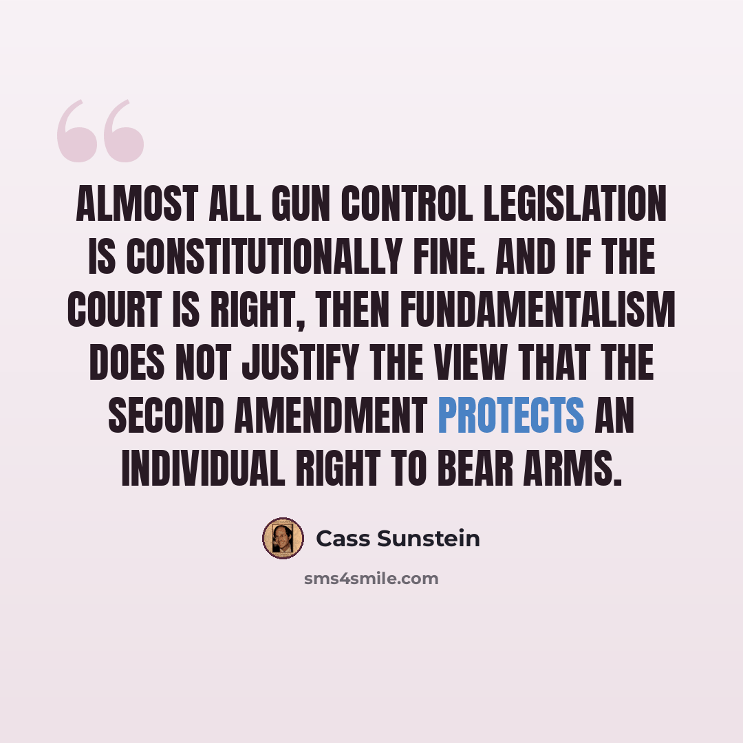 “Almost all gun control legislation is constitutionally fine. And if the court is right, then fundamentalism does not justify the view that the Second Amendment protects an individual right to bear arms.” quote by Cass Sunstein