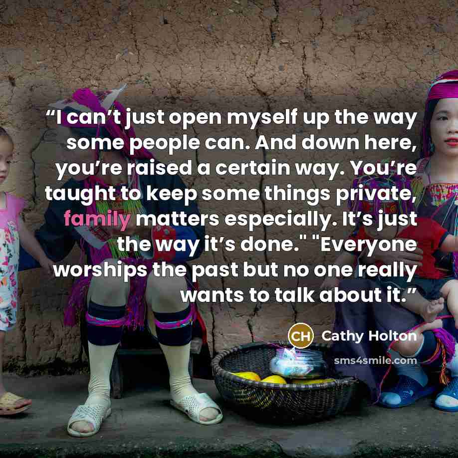 “I can’t just open myself up the way some people can. And down here, you’re raised a certain way. You’re taught to keep some things private, family matters especially. It’s just the way it’s done." "Everyone worships the past but no one really wants to talk about it.” quote by Cathy Holton
