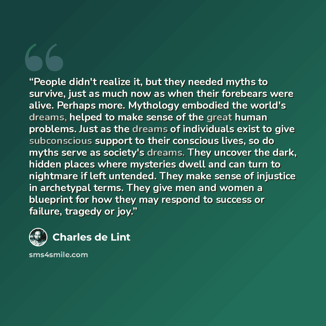 “People didn't realize it, but they needed myths to survive, just as much now as when their forebears were alive. Perhaps more. Mythology embodied the world's dreams, helped to make sense of the great human problems. Just as the dreams of individuals exist to give subconscious support to their…” quote by Charles de Lint