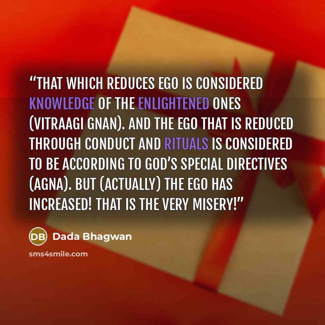 “That which reduces ego is considered knowledge of the Enlightened Ones (Vitraagi Gnan). And the ego that is reduced through conduct and rituals is considered to be according to God’s special directives (agna). But (actually) the ego has increased! That is the very misery!” quote by Dada Bhagwan