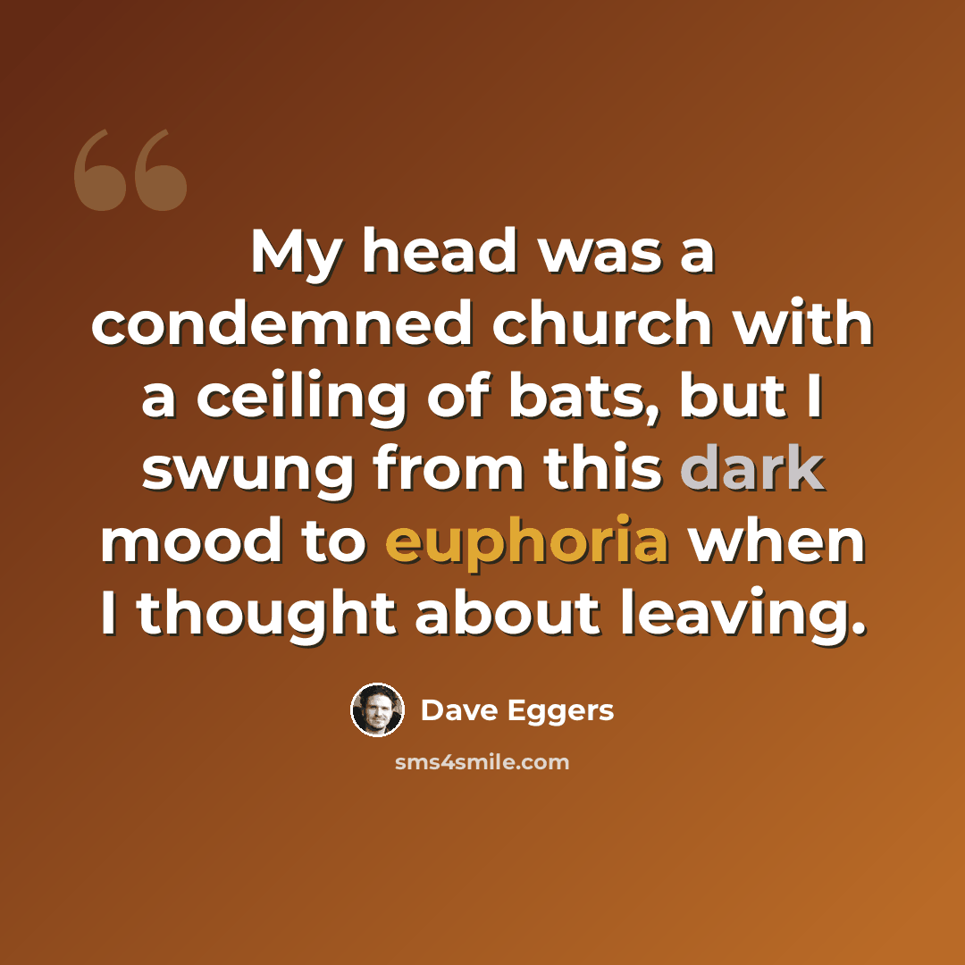 “My head was a condemned church with a ceiling of bats, but I swung from this dark mood to euphoria when I thought about leaving.” quote by Dave Eggers