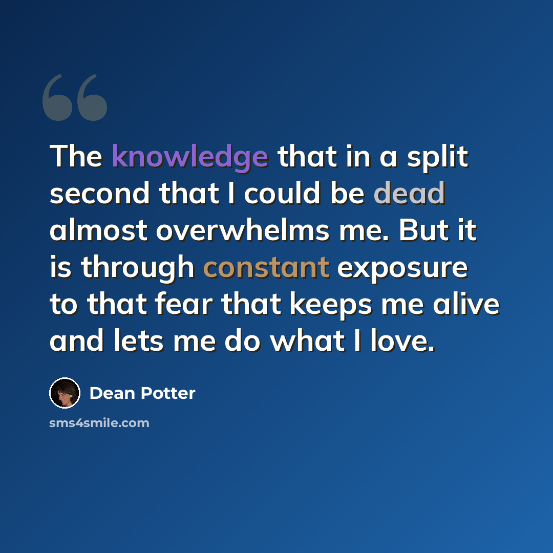 “The knowledge that in a split second that I could be dead almost overwhelms me. But it is through constant exposure to that fear that keeps me alive and lets me do what I love.” quote by Dean Potter