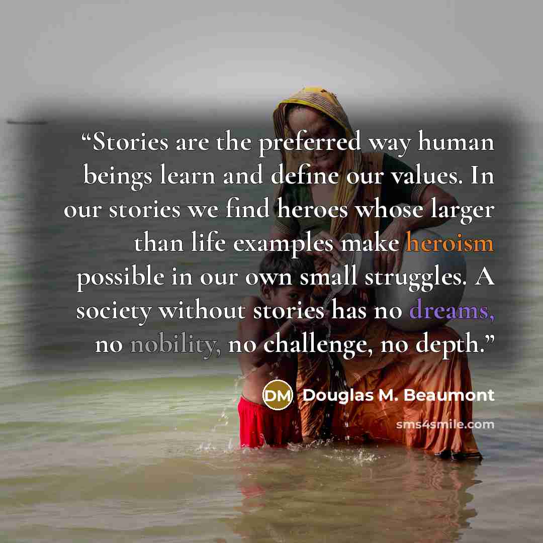 “Stories are the preferred way human beings learn and define our values. In our stories we find heroes whose larger than life examples make heroism possible in our own small struggles. A society without stories has no dreams, no nobility, no challenge, no depth.” quote by Douglas M. Beaumont