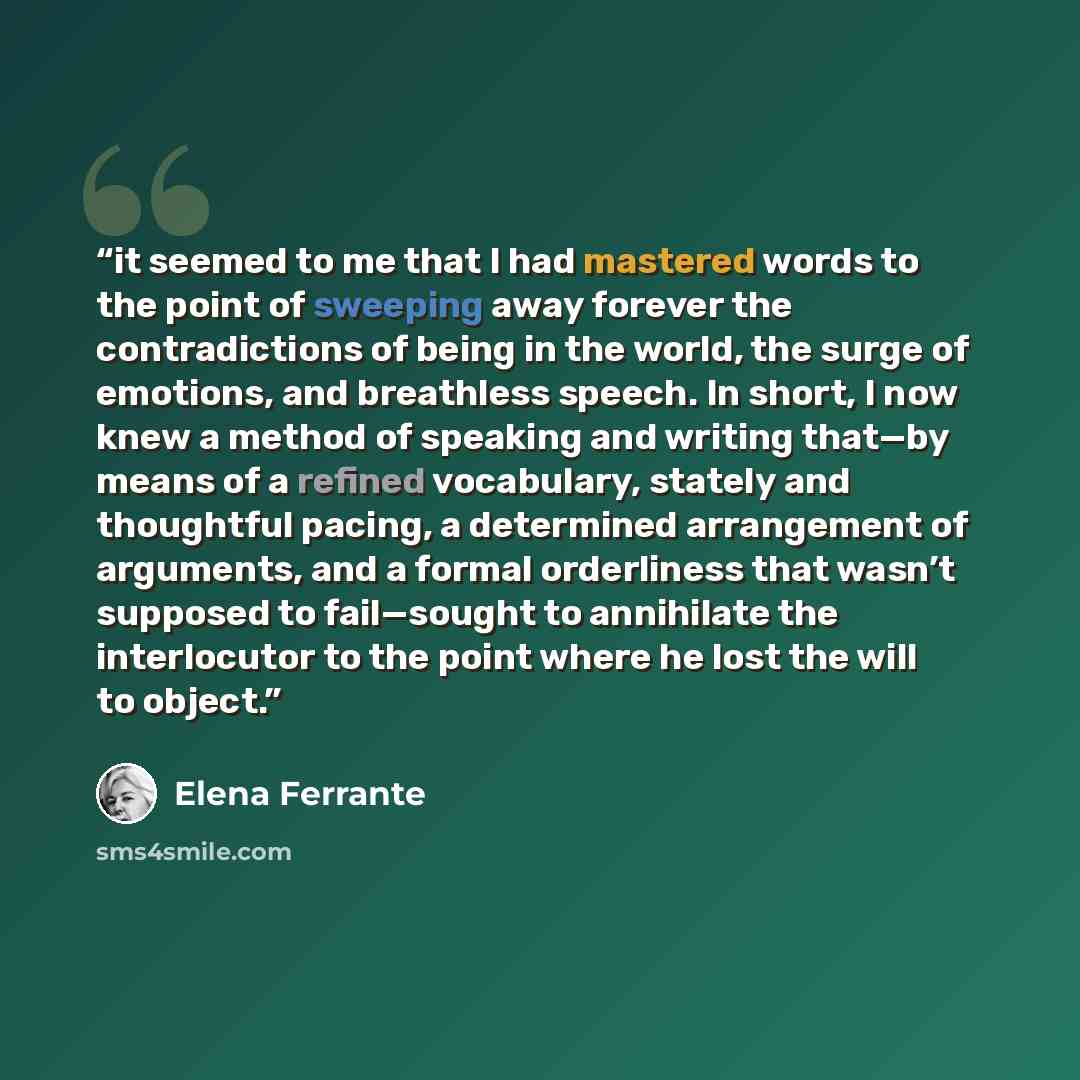 “it seemed to me that I had mastered words to the point of sweeping away forever the contradictions of being in the world, the surge of emotions, and breathless speech. In short, I now knew a method of speaking and writing that—by means of a refined vocabulary, stately and thoughtful pacing, a…” quote by Elena Ferrante