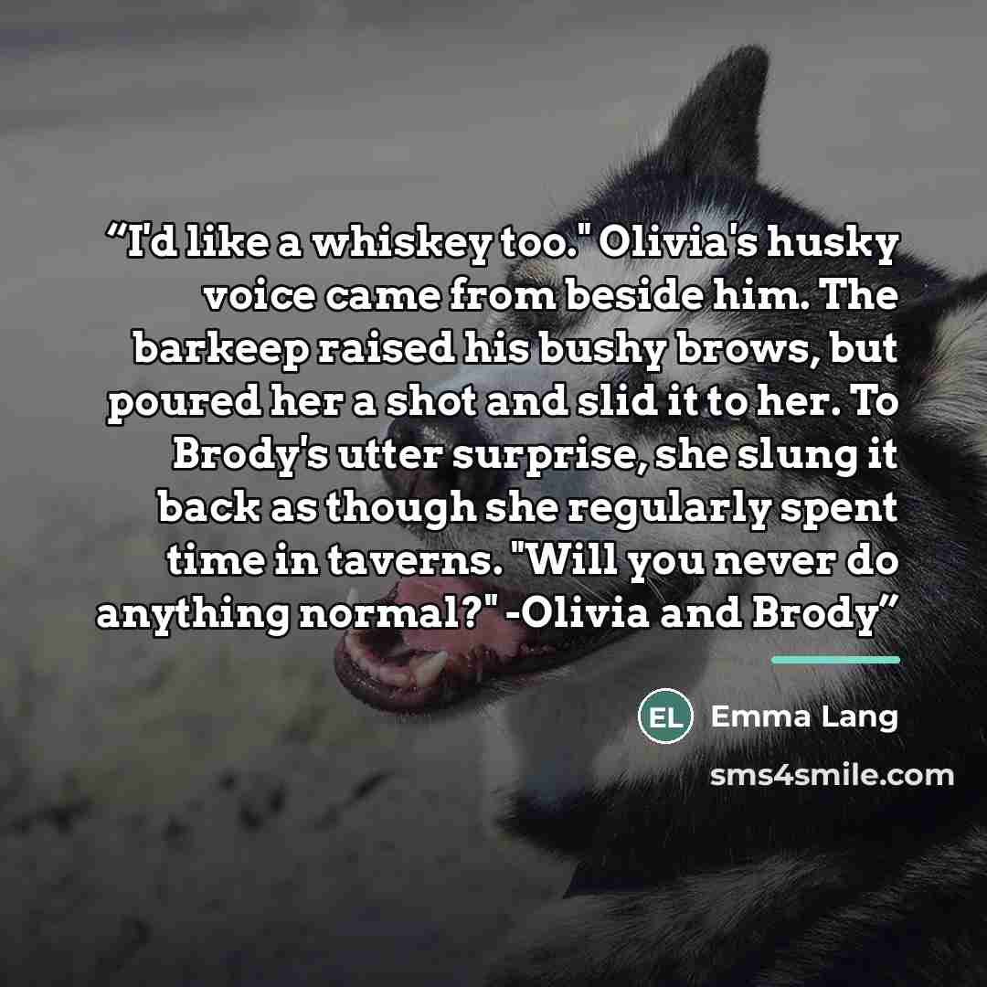“I'd like a whiskey too." Olivia's husky voice came from beside him. The barkeep raised his bushy brows, but poured her a shot and slid it to her. To Brody's utter surprise, she slung it back as though she regularly spent time in taverns. "Will you never do anything normal?" -Olivia and Brody” quote by Emma Lang