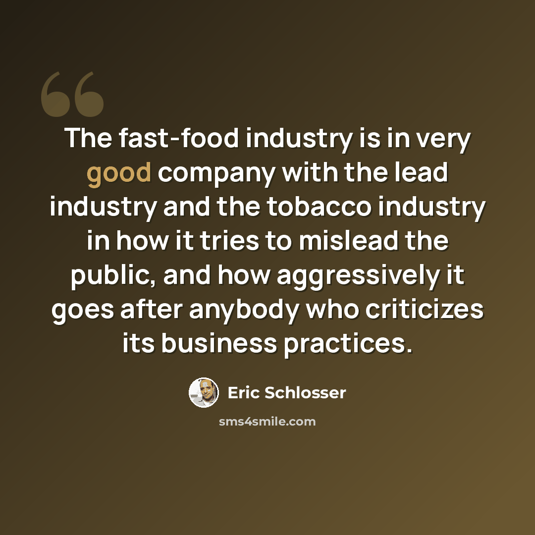 “The fast-food industry is in very good company with the lead industry and the tobacco industry in how it tries to mislead the public, and how aggressively it goes after anybody who criticizes its business practices.” quote by Eric Schlosser