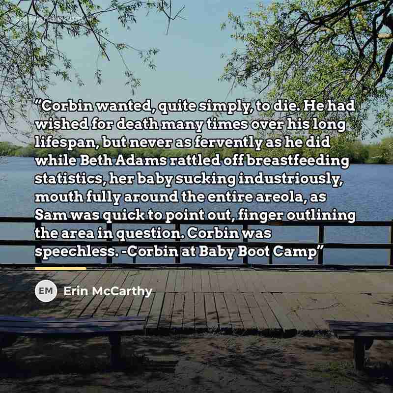 “Corbin wanted, quite simply, to die. He had wished for death many times over his long lifespan, but never as fervently as he did while Beth Adams rattled off breastfeeding statistics, her baby sucking industriously, mouth fully around the entire areola, as Sam was quick to point out, finger…” quote by Erin McCarthy