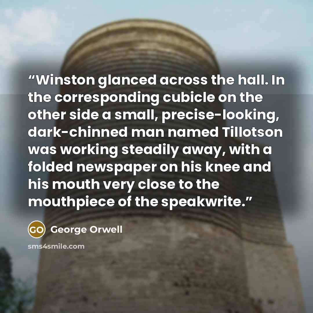 “Winston glanced across the hall. In the corresponding cubicle on the other side a small, precise-looking, dark-chinned man named Tillotson was working steadily away, with a folded newspaper on his knee and his mouth very close to the mouthpiece of the speakwrite.” quote by George Orwell