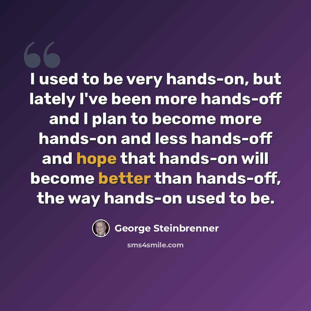 “I used to be very hands-on, but lately I've been more hands-off and I plan to become more hands-on and less hands-off and hope that hands-on will become better than hands-off, the way hands-on used to be.” quote by George Steinbrenner