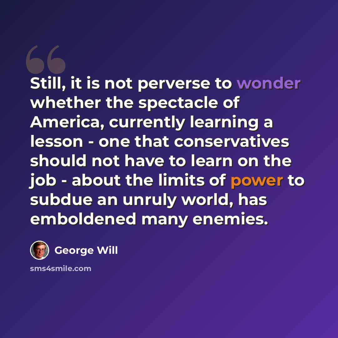 “Still, it is not perverse to wonder whether the spectacle of America, currently learning a lesson - one that conservatives should not have to learn on the job - about the limits of power to subdue an unruly world, has emboldened many enemies.” quote by George Will