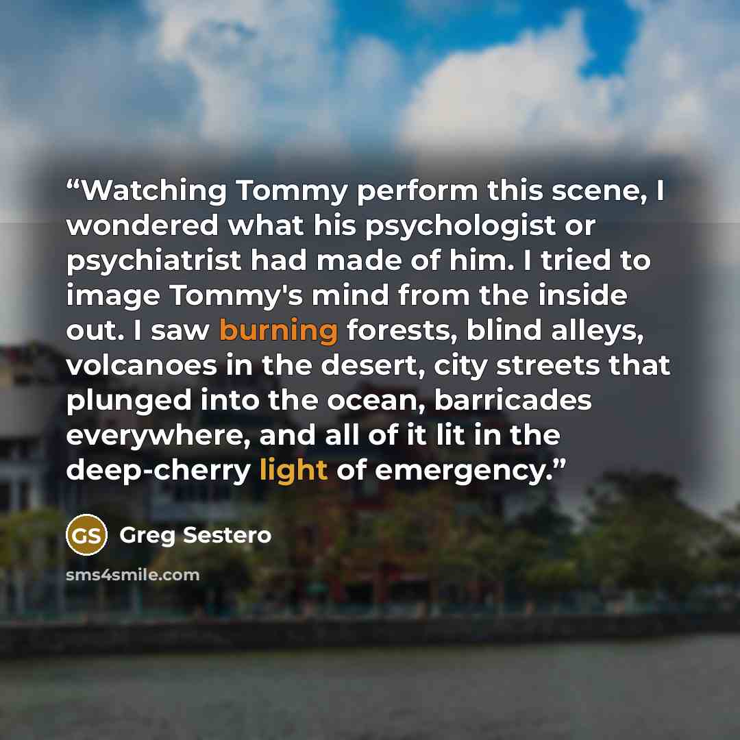 “Watching Tommy perform this scene, I wondered what his psychologist or psychiatrist had made of him. I tried to image Tommy's mind from the inside out. I saw burning forests, blind alleys, volcanoes in the desert, city streets that plunged into the ocean, barricades everywhere, and all of it lit…” quote by Greg Sestero