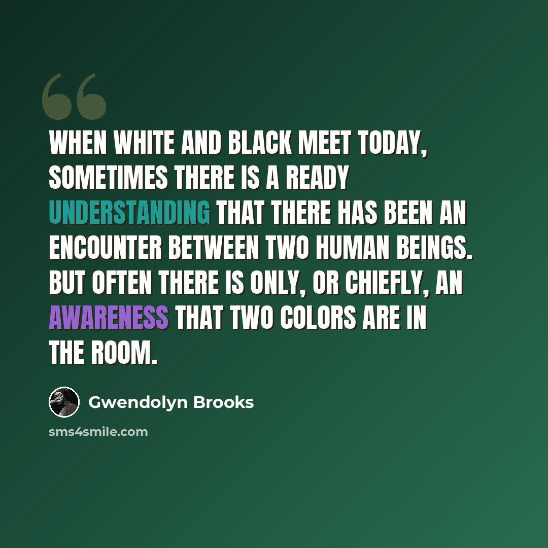 “When white and black meet today, sometimes there is a ready understanding that there has been an encounter between two human beings. But often there is only, or chiefly, an awareness that Two Colors are in the room.” quote by Gwendolyn Brooks