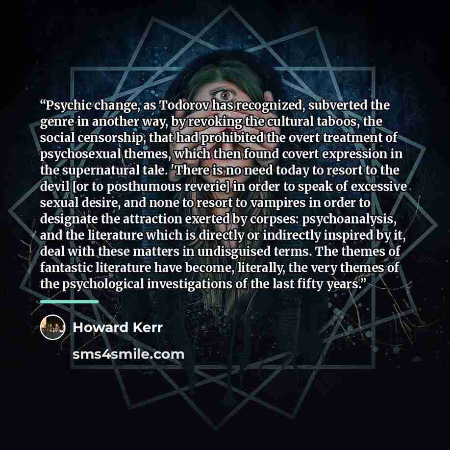 “Psychic change, as Todorov has recognized, subverted the genre in another way, by revoking the cultural taboos, the social censorship, that had prohibited the overt treatment of psychosexual themes, which then found covert expression in the supernatural tale. 'There is no need today to resort to…” quote by Howard Kerr