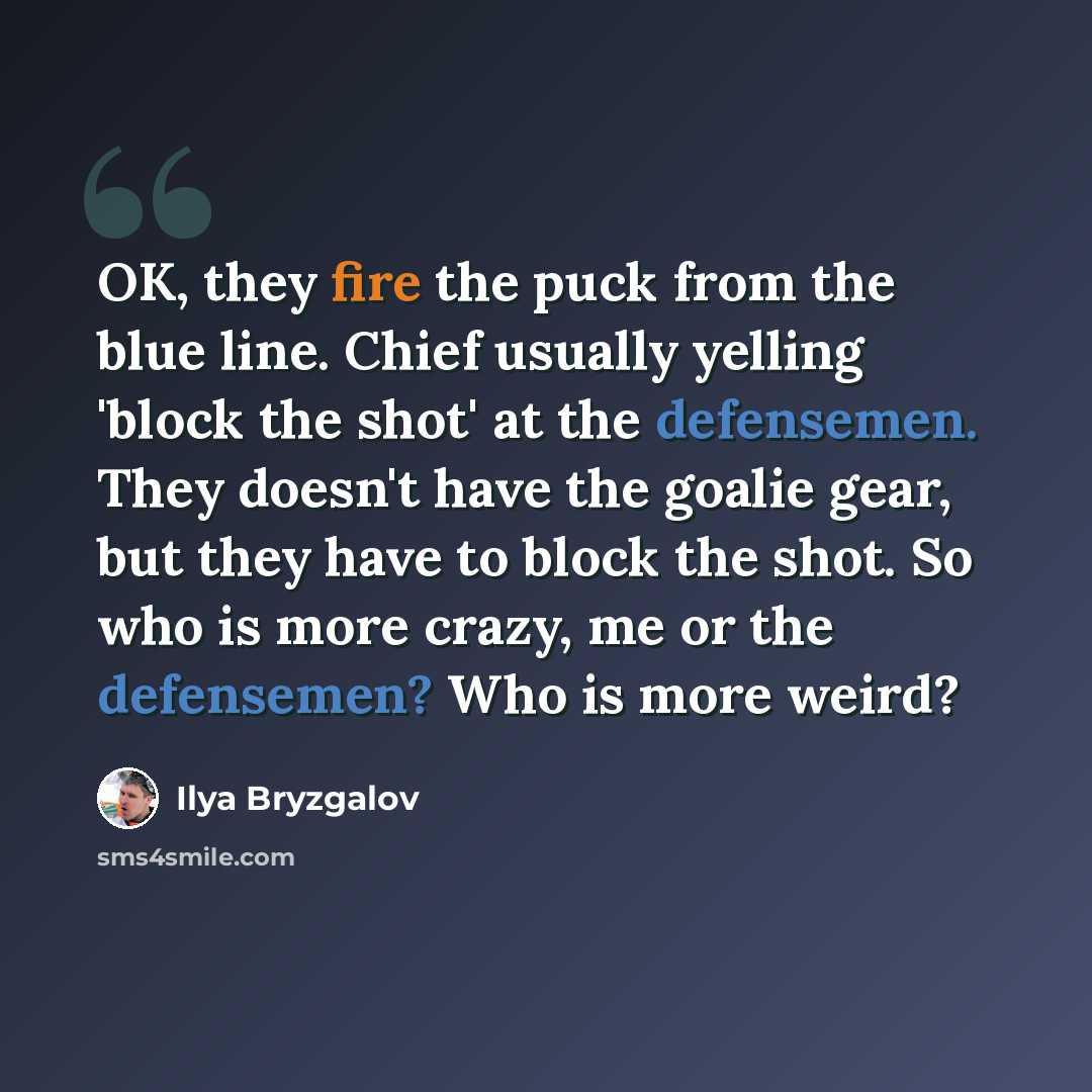 “OK, they fire the puck from the blue line. Chief usually yelling 'block the shot' at the defensemen. They doesn't have the goalie gear, but they have to block the shot. So who is more crazy, me or the defensemen? Who is more weird?” quote by Ilya Bryzgalov