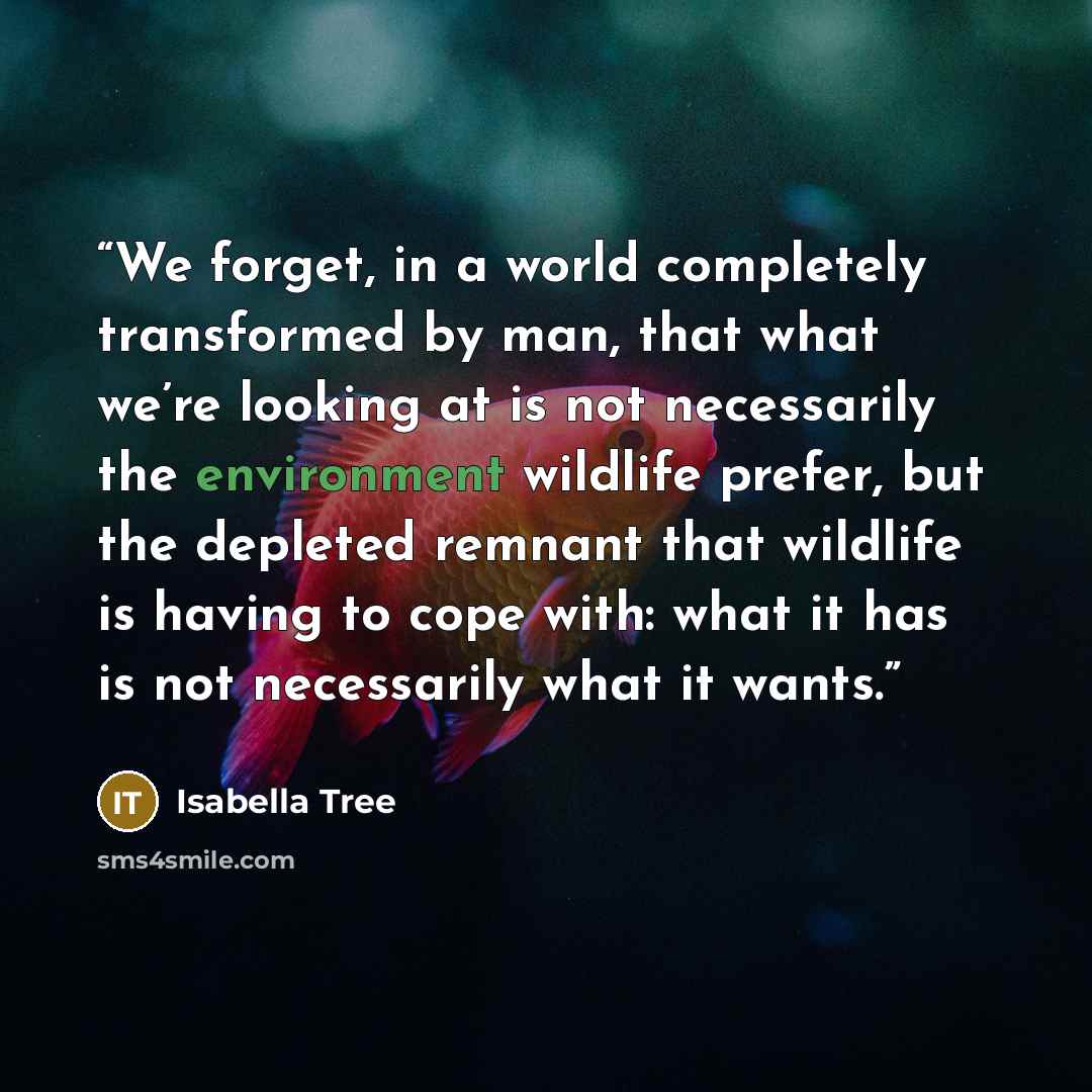 “We forget, in a world completely transformed by man, that what we’re looking at is not necessarily the environment wildlife prefer, but the depleted remnant that wildlife is having to cope with: what it has is not necessarily what it wants.” quote by Isabella Tree