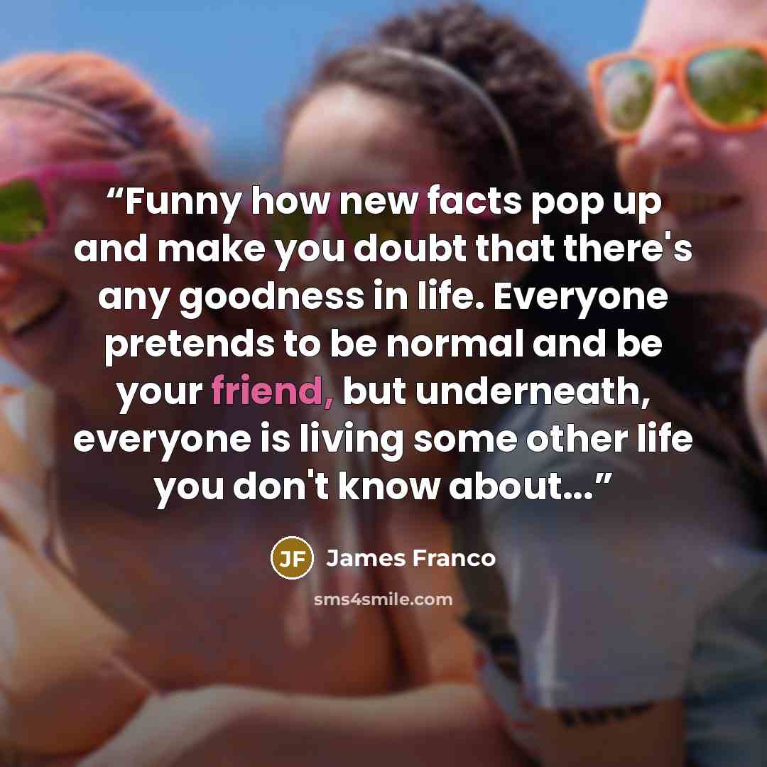 “Funny how new facts pop up and make you doubt that there's any goodness in life. Everyone pretends to be normal and be your friend, but underneath, everyone is living some other life you don't know about...” quote by James Franco