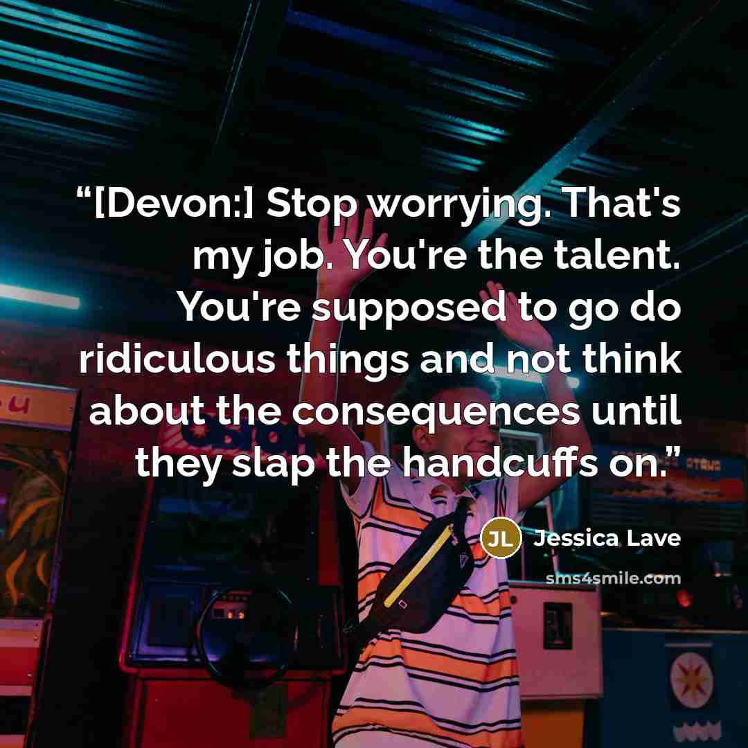 “[Devon:] Stop worrying. That's my job. You're the talent. You're supposed to go do ridiculous things and not think about the consequences until they slap the handcuffs on.” quote by Jessica Lave