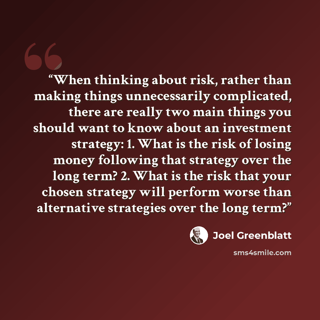“When thinking about risk, rather than making things unnecessarily complicated, there are really two main things you should want to know about an investment strategy: 1. What is the risk of losing money following that strategy over the long term? 2. What is the risk that your chosen strategy will…” quote by Joel Greenblatt