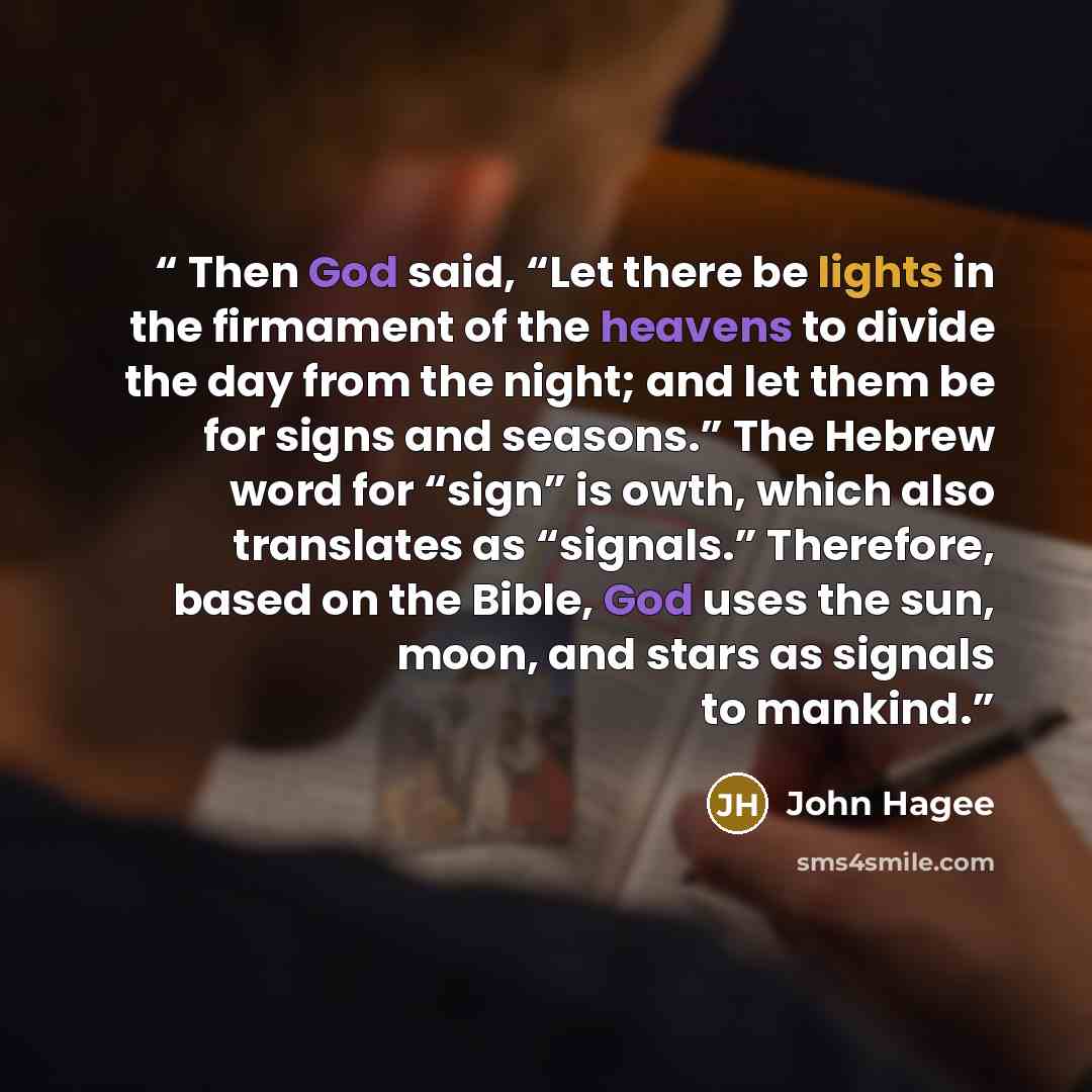 “Then God said, “Let there be lights in the firmament of the heavens to divide the day from the night; and let them be for signs and seasons.” The Hebrew word for “sign” is owth, which also translates as “signals.” Therefore, based on the Bible, God uses the sun, moon, and stars as signals to…” quote by John Hagee