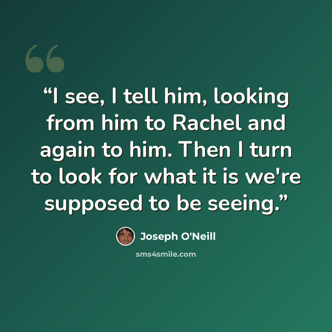 “I see, I tell him, looking from him to Rachel and again to him. Then I turn to look for what it is we're supposed to be seeing.” quote by Joseph O'Neill