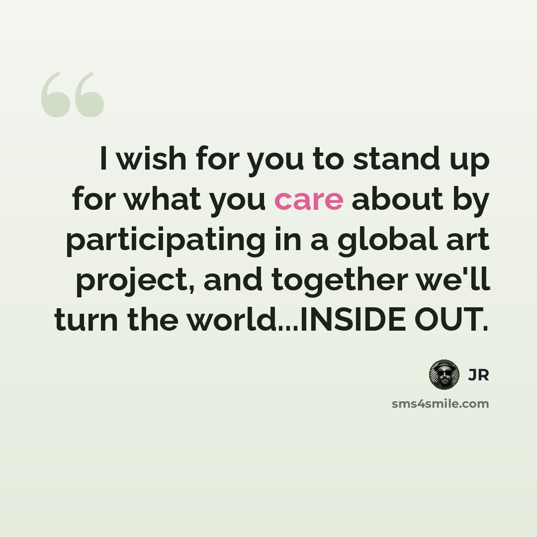 “I wish for you to stand up for what you care about by participating in a global art project, and together we'll turn the world...INSIDE OUT.” quote by JR