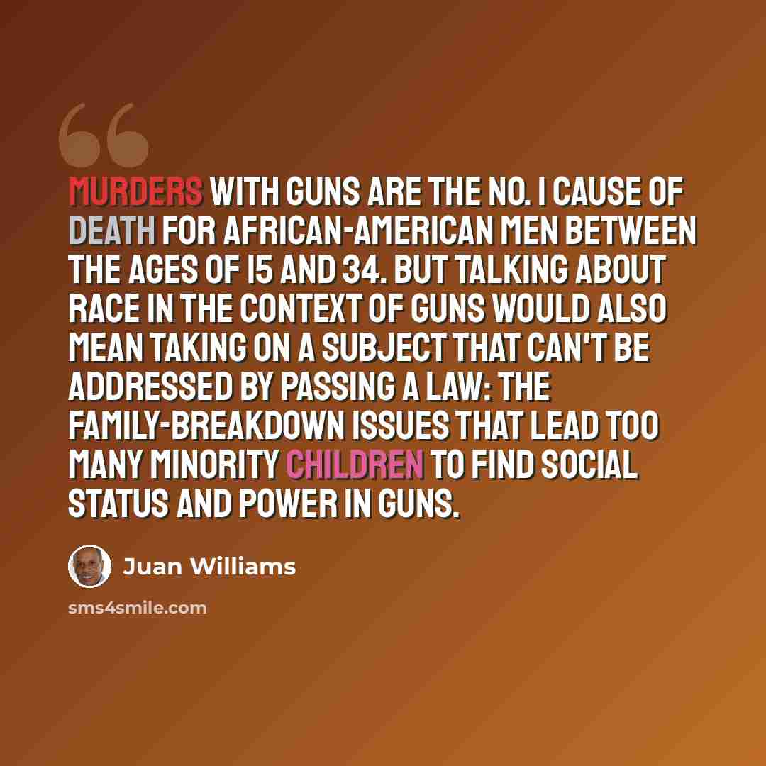 “Murders with guns are the No. 1 cause of death for African-American men between the ages of 15 and 34. But talking about race in the context of guns would also mean taking on a subject that can't be addressed by passing a law: the family-breakdown issues that lead too many minority children to…” quote by Juan Williams