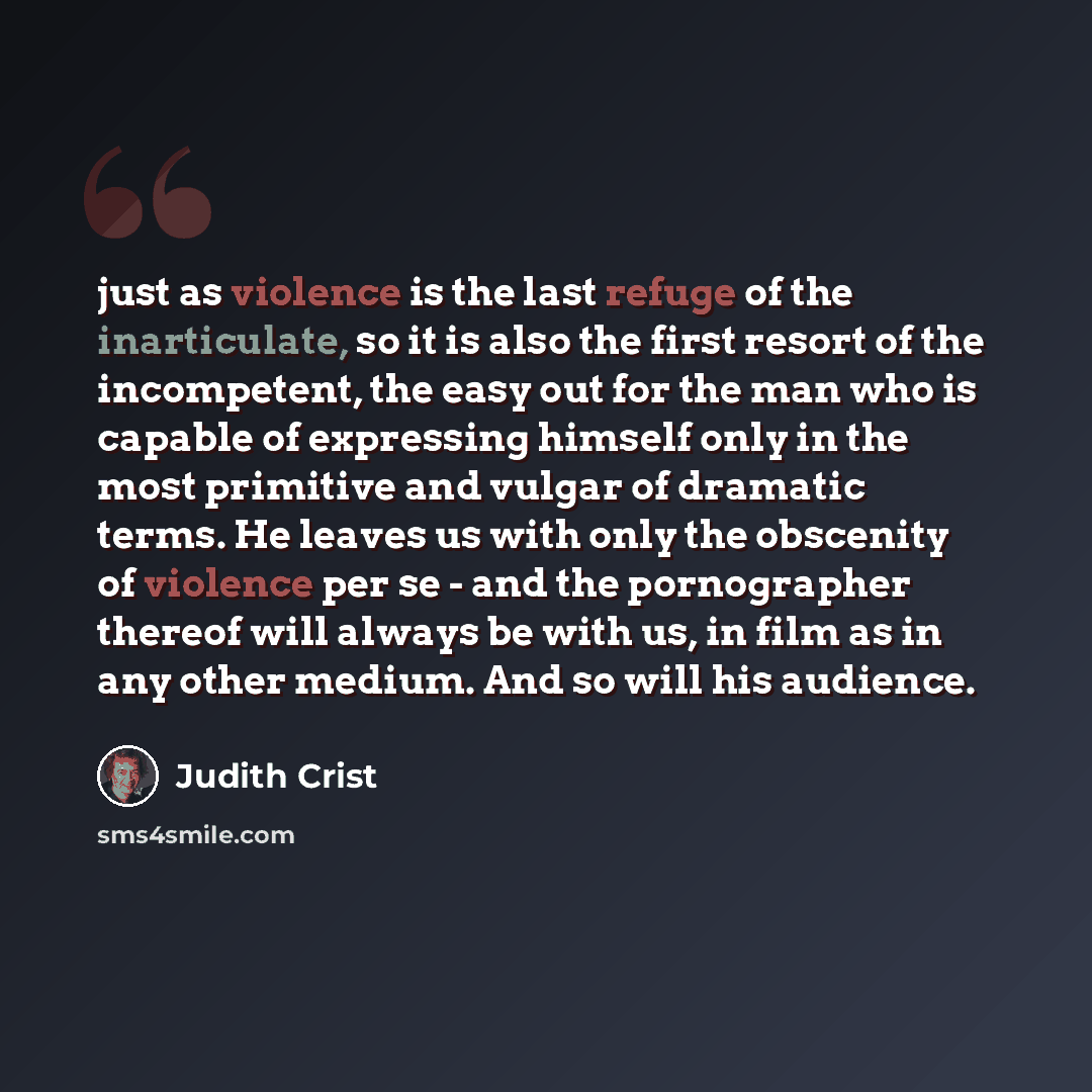 “just as violence is the last refuge of the inarticulate, so it is also the first resort of the incompetent, the easy out for the man who is capable of expressing himself only in the most primitive and vulgar of dramatic terms. He leaves us with only the obscenity of violence per se - and the…” quote by Judith Crist