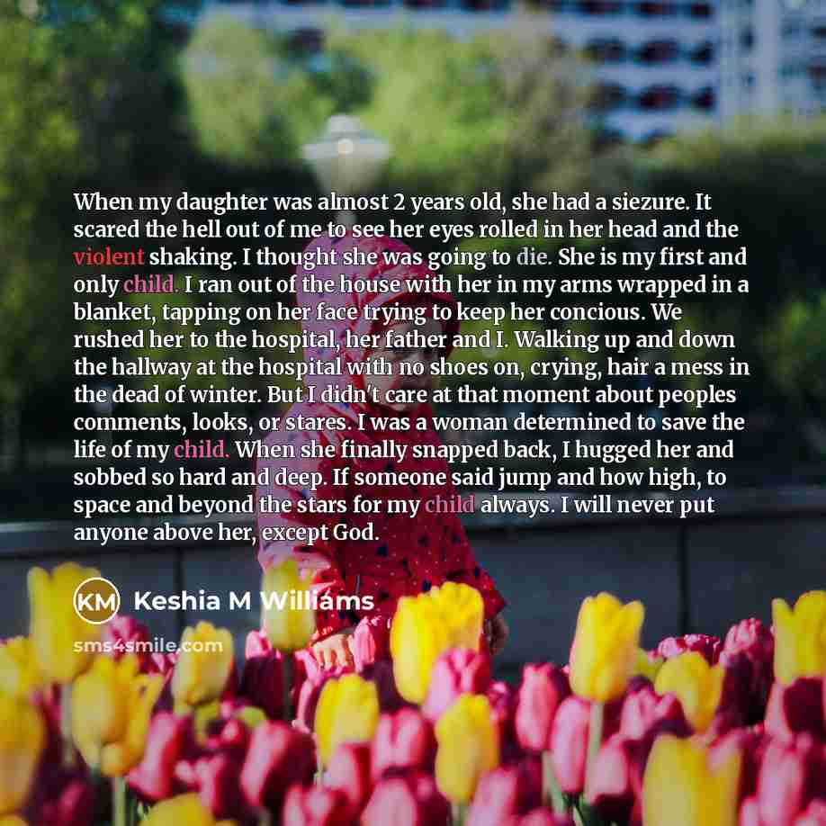 “When my daughter was almost 2 years old, she had a siezure. It scared the hell out of me to see her eyes rolled in her head and the violent shaking. I thought she was going to die. She is my first and only child. I ran out of the house with her in my arms wrapped in a blanket, tapping on her face…” quote by Keshia M Williams