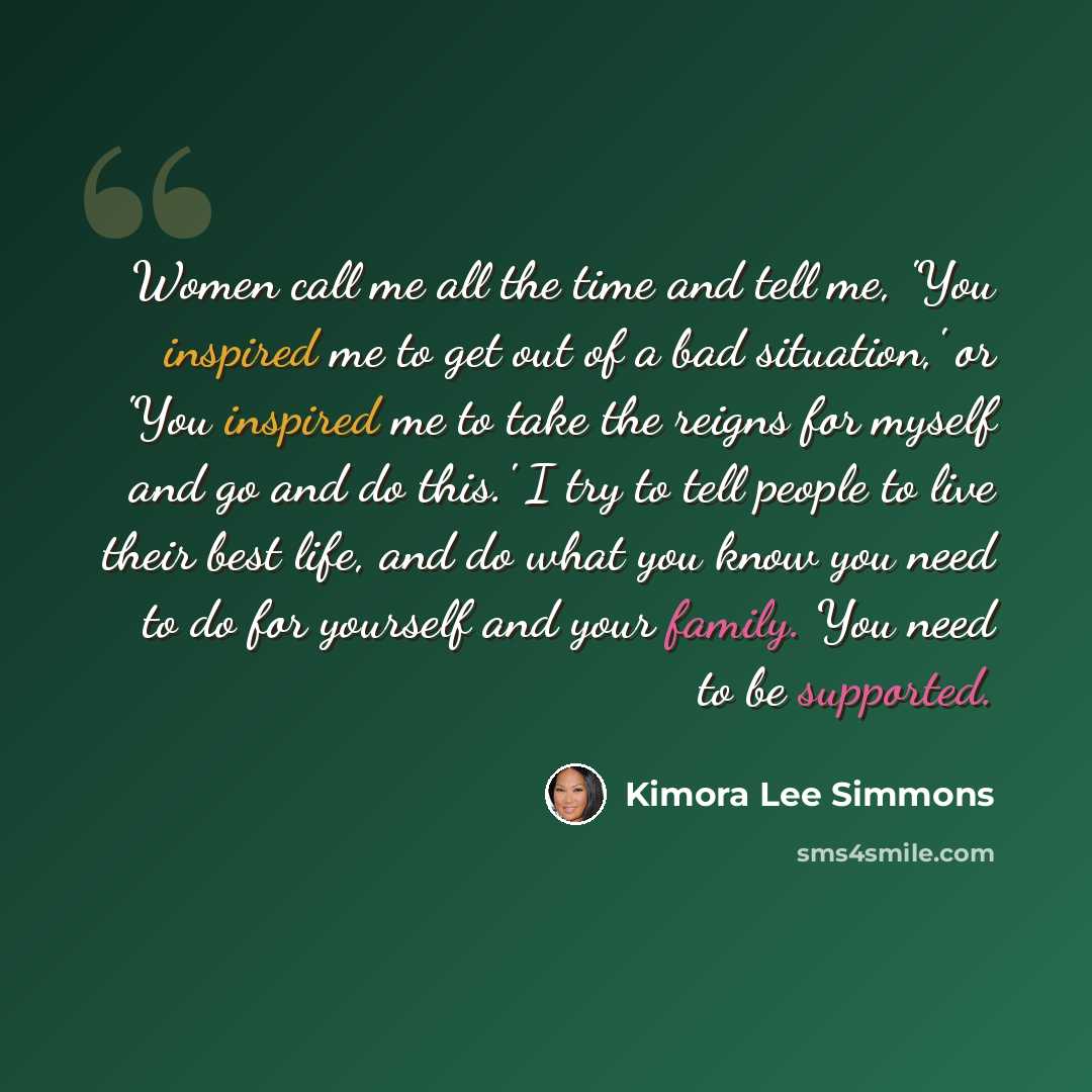 “Women call me all the time and tell me, 'You inspired me to get out of a bad situation,' or 'You inspired me to take the reigns for myself and go and do this.' I try to tell people to live their best life, and do what you know you need to do for yourself and your family. You need to be supported.” quote by Kimora Lee Simmons