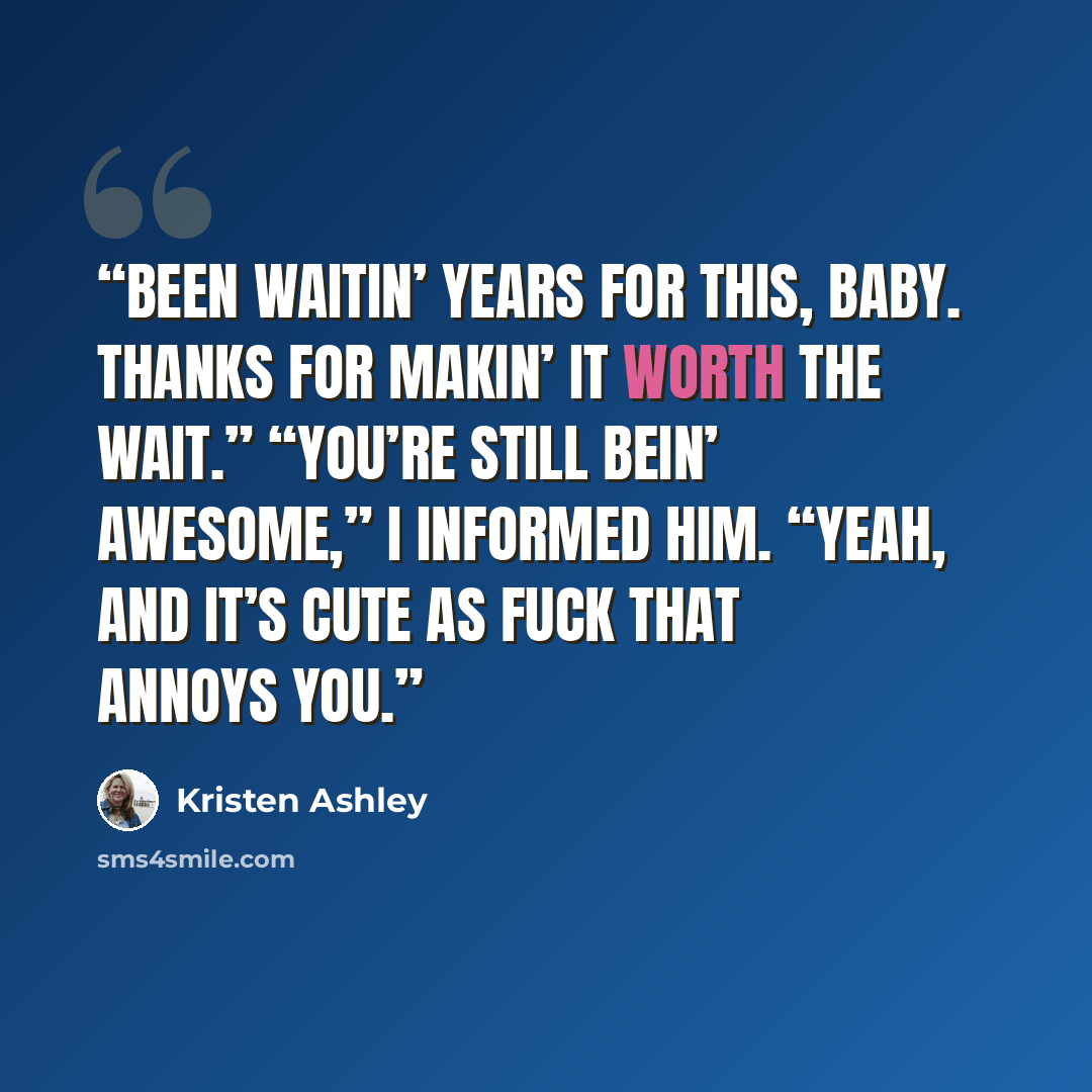 “Been waitin’ years for this, baby. Thanks for makin’ it worth the wait.” “You’re still bein’ awesome,” I informed him. “Yeah, and it’s cute as fuck that annoys you.” quote by Kristen Ashley