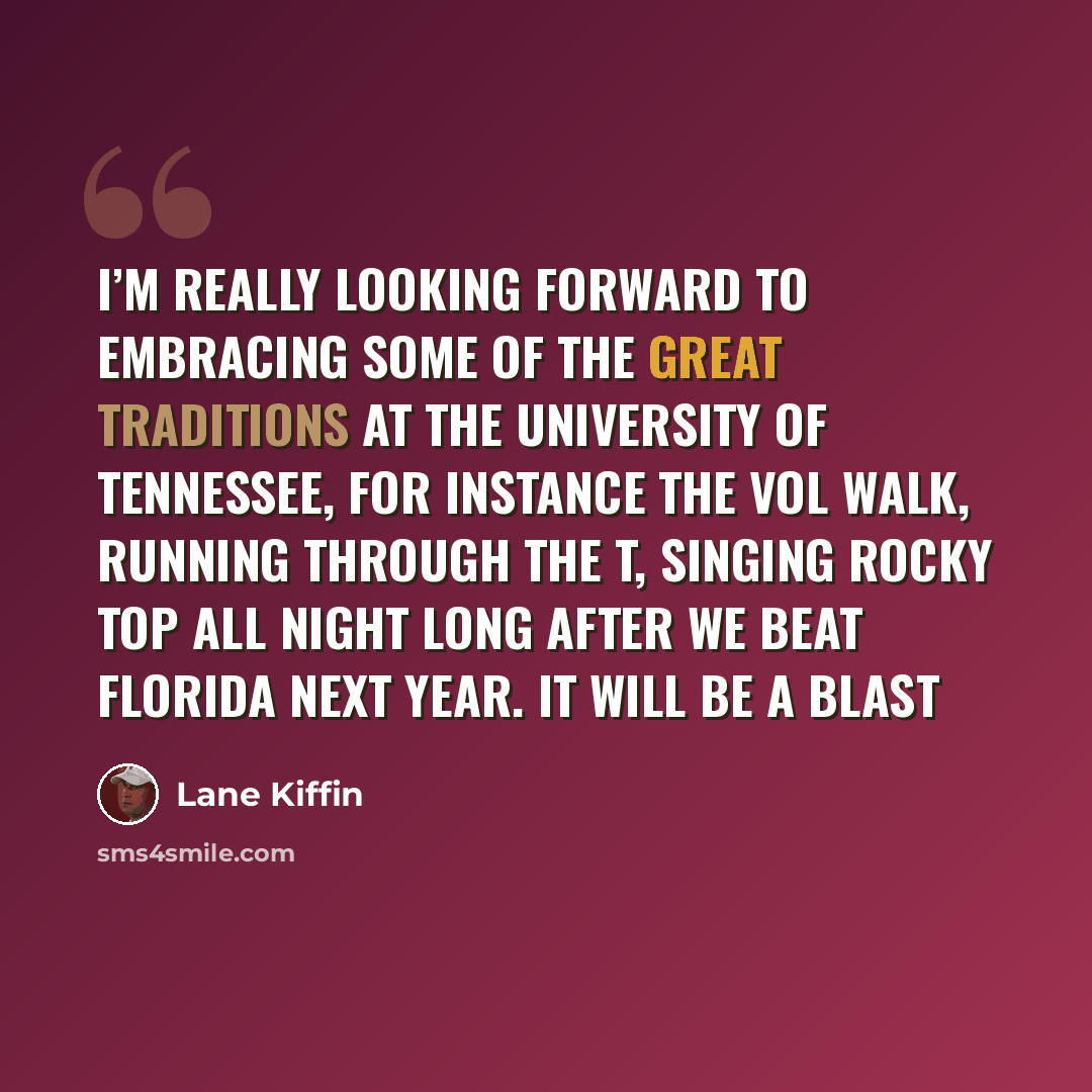 “I’m really looking forward to embracing some of the great traditions at the University of Tennessee, for instance the Vol Walk, running through the T, singing Rocky Top all night long after we beat Florida next year. It will be a blast” quote by Lane Kiffin