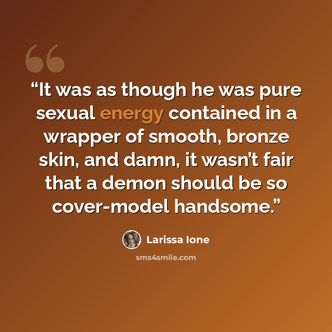 “It was as though he was pure sexual energy contained in a wrapper of smooth, bronze skin, and damn, it wasn’t fair that a demon should be so cover-model handsome.” quote by Larissa Ione