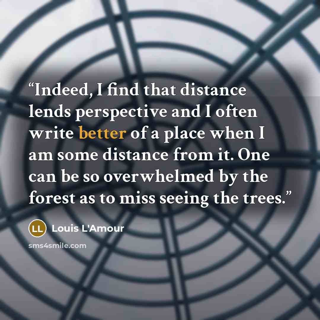 “Indeed, I find that distance lends perspective and I often write better of a place when I am some distance from it. One can be so overwhelmed by the forest as to miss seeing the trees.” quote by Louis L'Amour